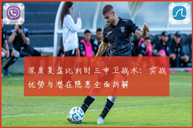 深度复盘比利时三中卫战术：实战优势与潜在隐患全面拆解