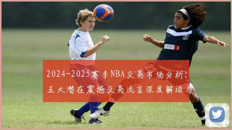 2024-2025赛季NBA交易市场分析：五大潜在震撼交易流言深度解读与球队格局预测