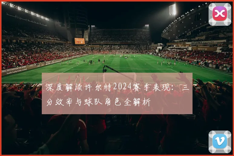 深度解读许尔特2024赛季表现：三分效率与球队角色全解析