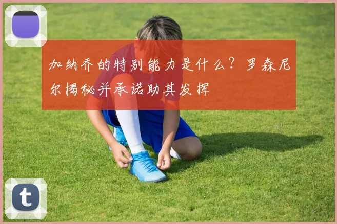 加纳乔的特别能力是什么？罗森尼尔揭秘并承诺助其发挥