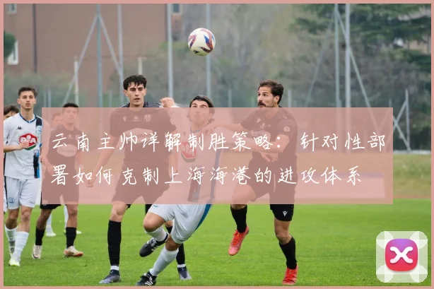 云南主帅详解制胜策略：针对性部署如何克制上海海港的进攻体系