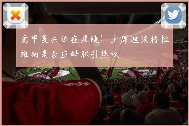 意甲复兴迫在眉睫！主席避谈格拉维纳是否应辞职引热议