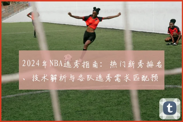 2024年NBA选秀指南：热门新秀排名、技术解析与各队选秀需求匹配预测