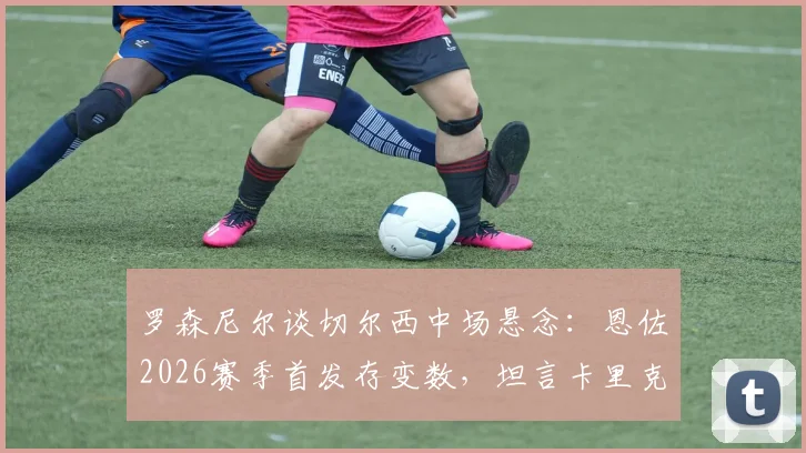 罗森尼尔谈切尔西中场悬念：恩佐2026赛季首发存变数，坦言卡里克执教成功早有预兆