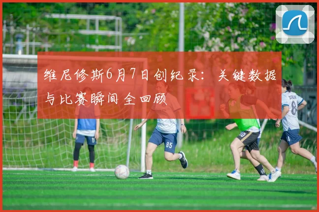 维尼修斯6月7日创纪录：关键数据与比赛瞬间全回顾