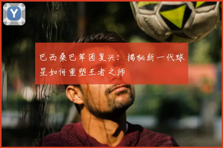 巴西桑巴军团复兴：揭秘新一代球星如何重塑王者之师