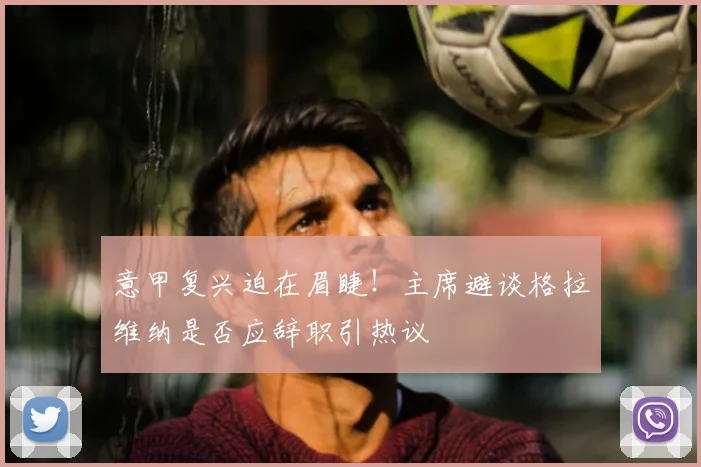 意甲复兴迫在眉睫！主席避谈格拉维纳是否应辞职引热议