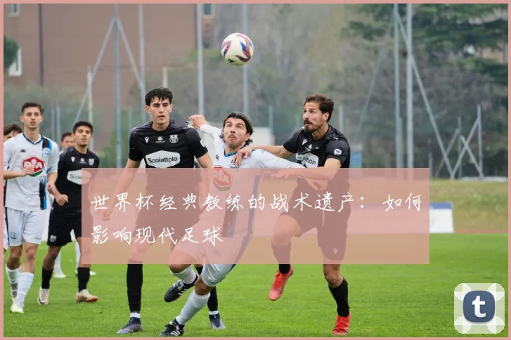 世界杯经典教练的战术遗产：如何影响现代足球