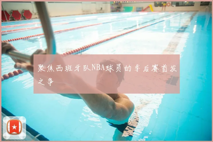 聚焦西班牙队NBA球员的季后赛首发之争