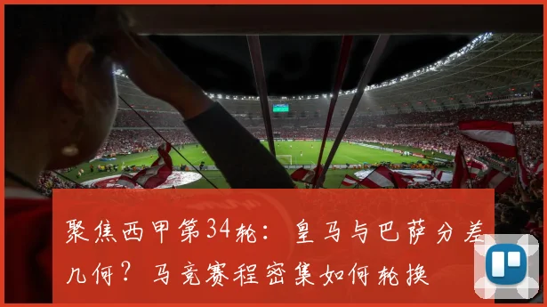 聚焦西甲第34轮：皇马与巴萨分差几何？马竞赛程密集如何轮换