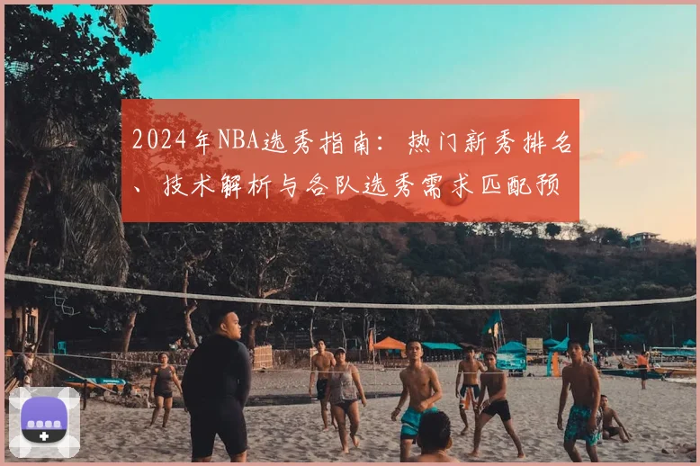 2024年NBA选秀指南：热门新秀排名、技术解析与各队选秀需求匹配预测