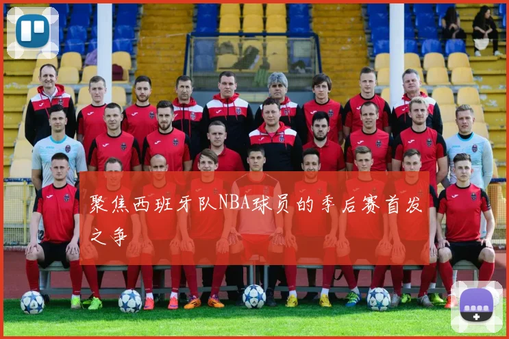 聚焦西班牙队NBA球员的季后赛首发之争