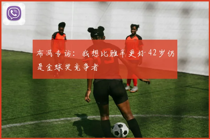布冯专访：我想比雅辛更好 42岁仍是金球奖竞争者