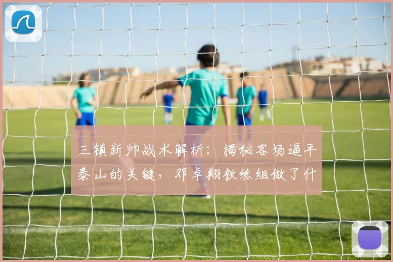 三镇新帅战术解析：揭秘客场逼平泰山的关键，邓卓翔教练组做了什么？