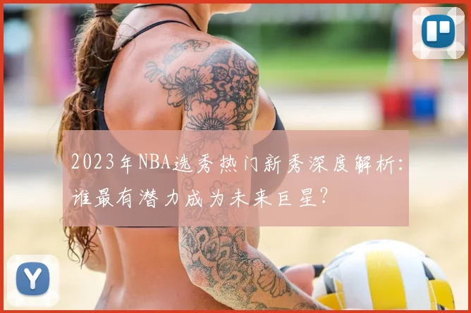 2023年NBA选秀热门新秀深度解析：谁最有潜力成为未来巨星？