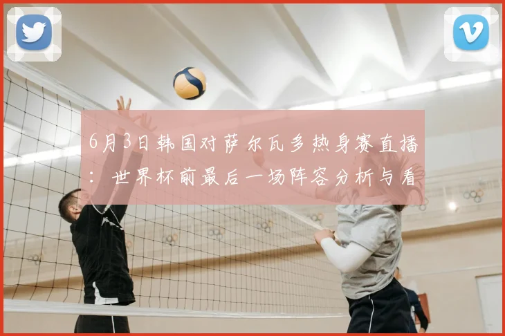 6月3日韩国对萨尔瓦多热身赛直播：世界杯前最后一场阵容分析与看点解读